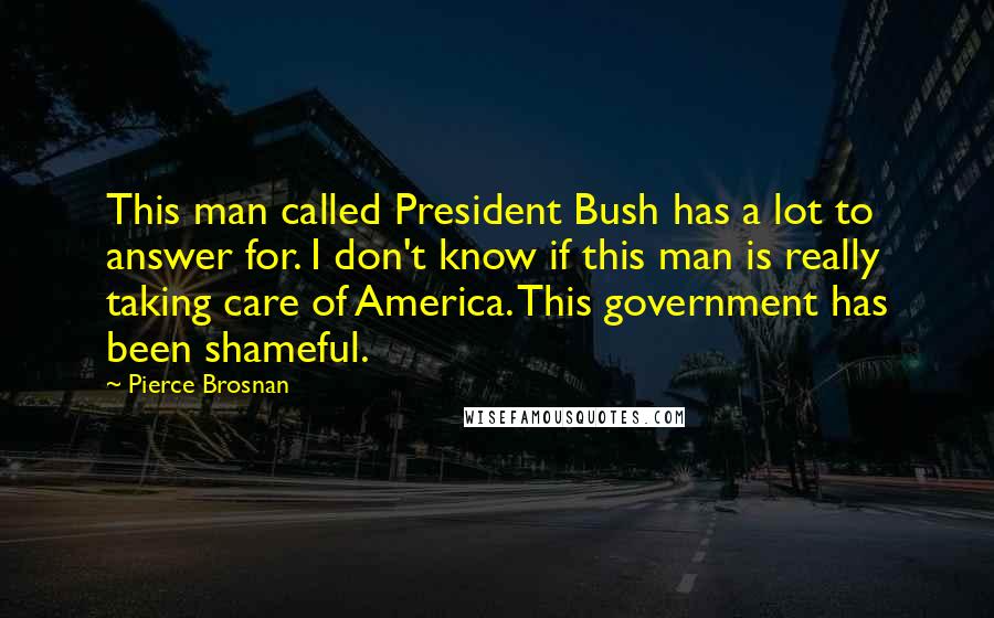 Pierce Brosnan Quotes: This man called President Bush has a lot to answer for. I don't know if this man is really taking care of America. This government has been shameful.