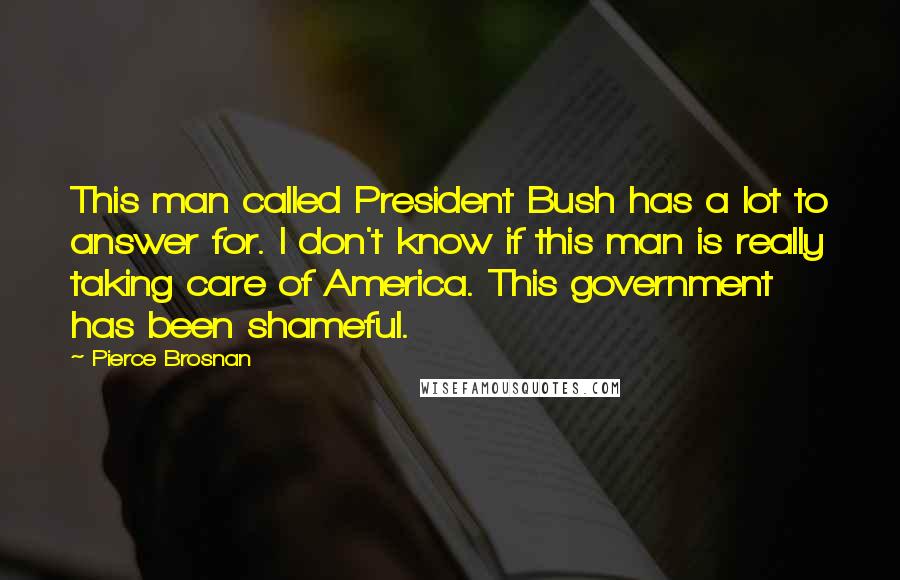 Pierce Brosnan Quotes: This man called President Bush has a lot to answer for. I don't know if this man is really taking care of America. This government has been shameful.