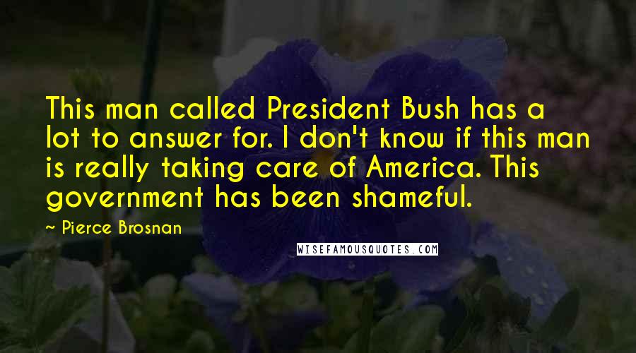 Pierce Brosnan Quotes: This man called President Bush has a lot to answer for. I don't know if this man is really taking care of America. This government has been shameful.
