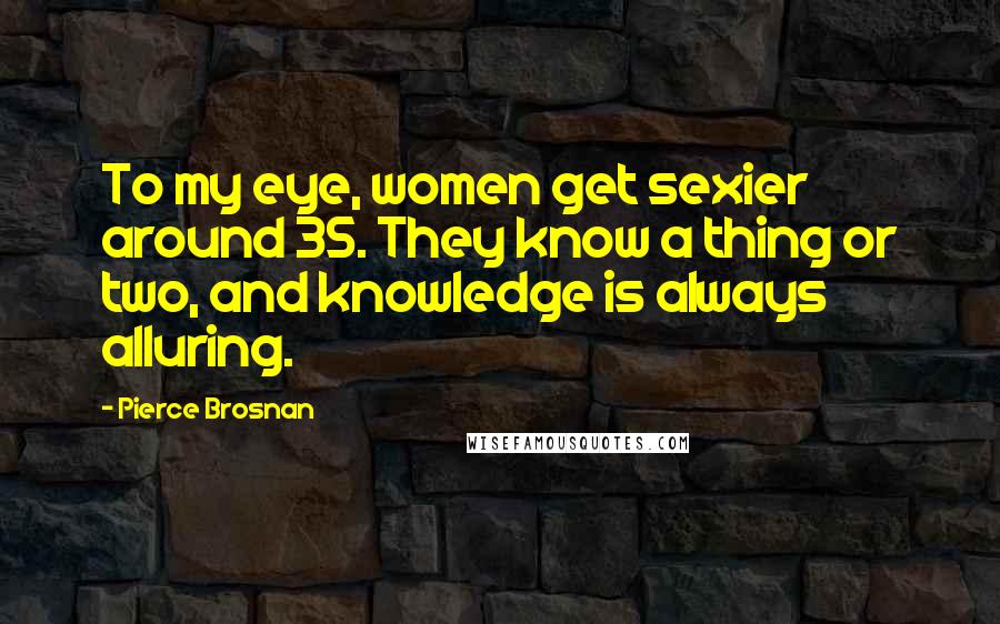 Pierce Brosnan Quotes: To my eye, women get sexier around 35. They know a thing or two, and knowledge is always alluring.