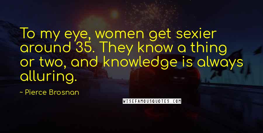 Pierce Brosnan Quotes: To my eye, women get sexier around 35. They know a thing or two, and knowledge is always alluring.