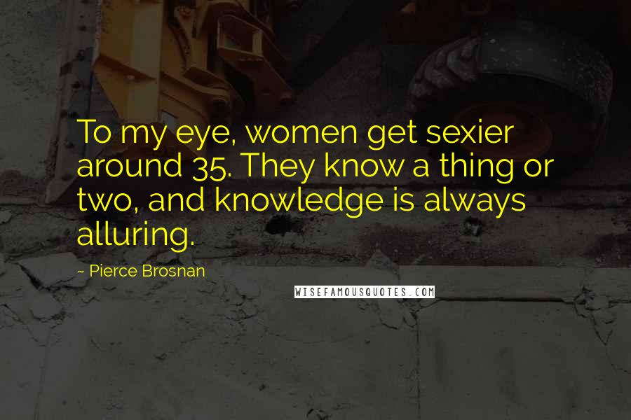 Pierce Brosnan Quotes: To my eye, women get sexier around 35. They know a thing or two, and knowledge is always alluring.