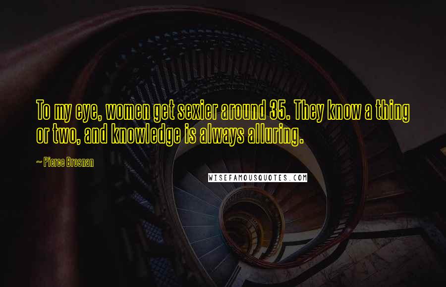 Pierce Brosnan Quotes: To my eye, women get sexier around 35. They know a thing or two, and knowledge is always alluring.