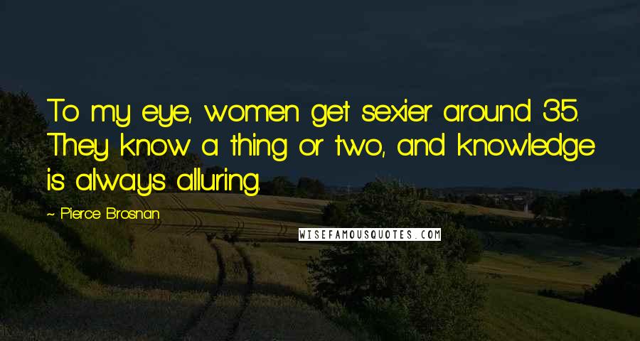 Pierce Brosnan Quotes: To my eye, women get sexier around 35. They know a thing or two, and knowledge is always alluring.