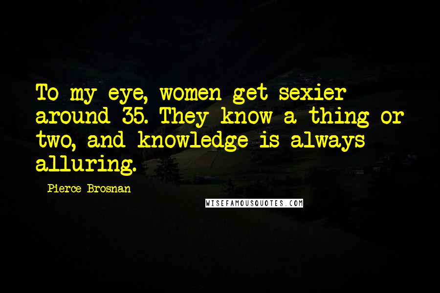 Pierce Brosnan Quotes: To my eye, women get sexier around 35. They know a thing or two, and knowledge is always alluring.