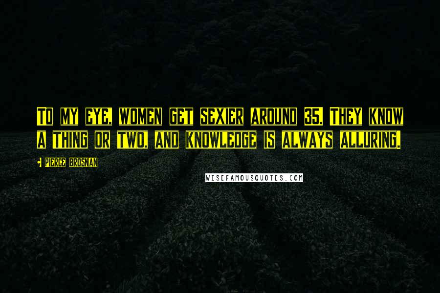 Pierce Brosnan Quotes: To my eye, women get sexier around 35. They know a thing or two, and knowledge is always alluring.