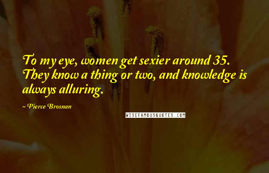 Pierce Brosnan Quotes: To my eye, women get sexier around 35. They know a thing or two, and knowledge is always alluring.