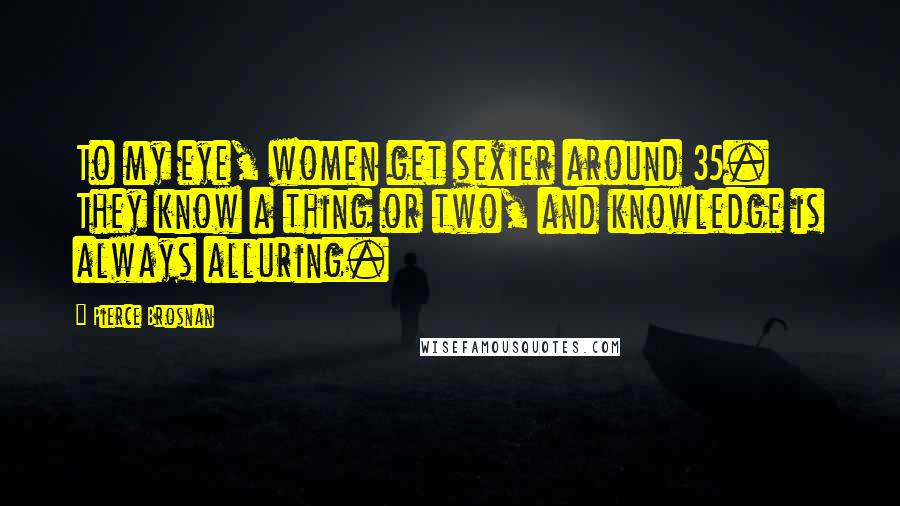 Pierce Brosnan Quotes: To my eye, women get sexier around 35. They know a thing or two, and knowledge is always alluring.