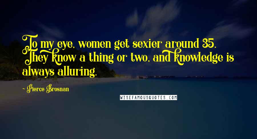 Pierce Brosnan Quotes: To my eye, women get sexier around 35. They know a thing or two, and knowledge is always alluring.