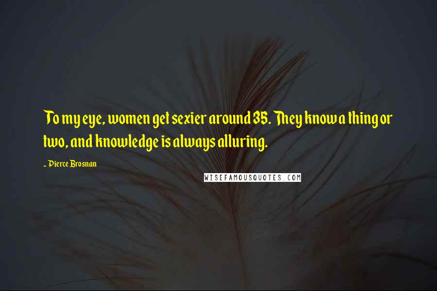 Pierce Brosnan Quotes: To my eye, women get sexier around 35. They know a thing or two, and knowledge is always alluring.