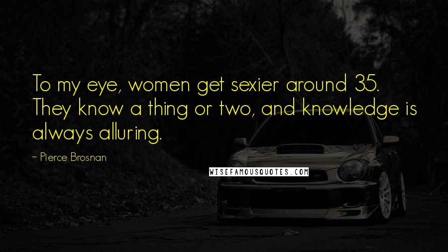 Pierce Brosnan Quotes: To my eye, women get sexier around 35. They know a thing or two, and knowledge is always alluring.