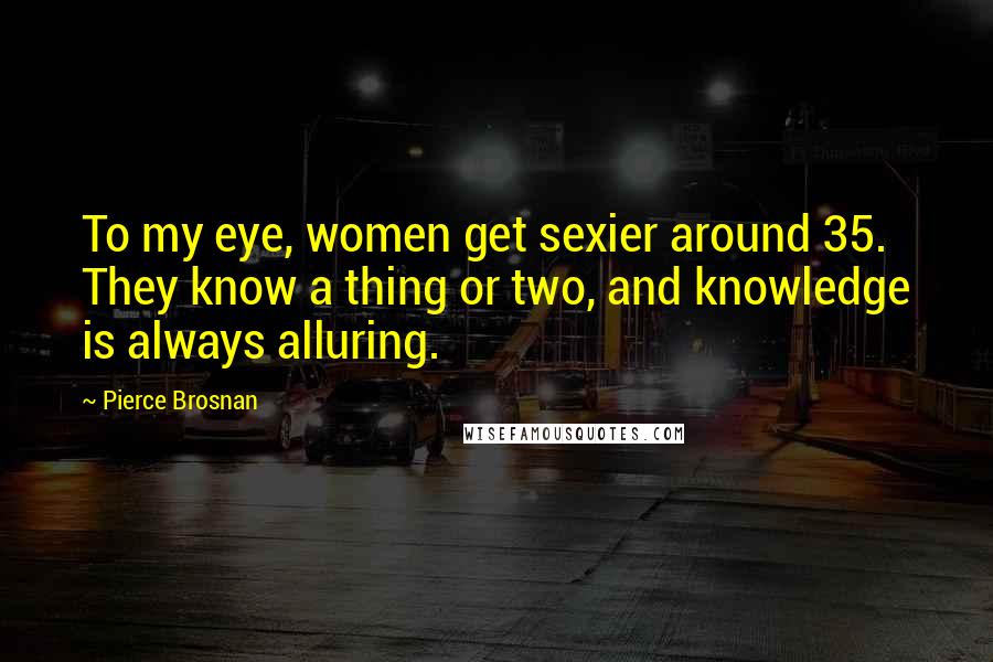 Pierce Brosnan Quotes: To my eye, women get sexier around 35. They know a thing or two, and knowledge is always alluring.