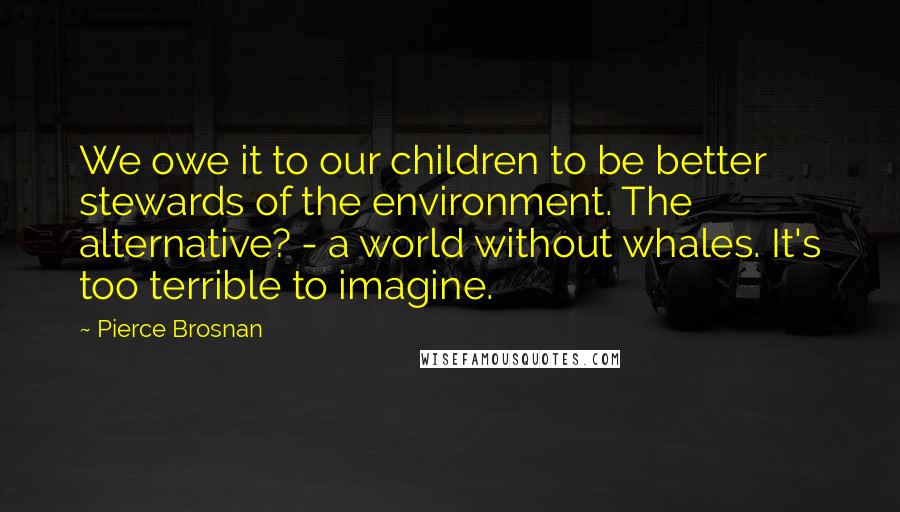 Pierce Brosnan Quotes: We owe it to our children to be better stewards of the environment. The alternative? - a world without whales. It's too terrible to imagine.