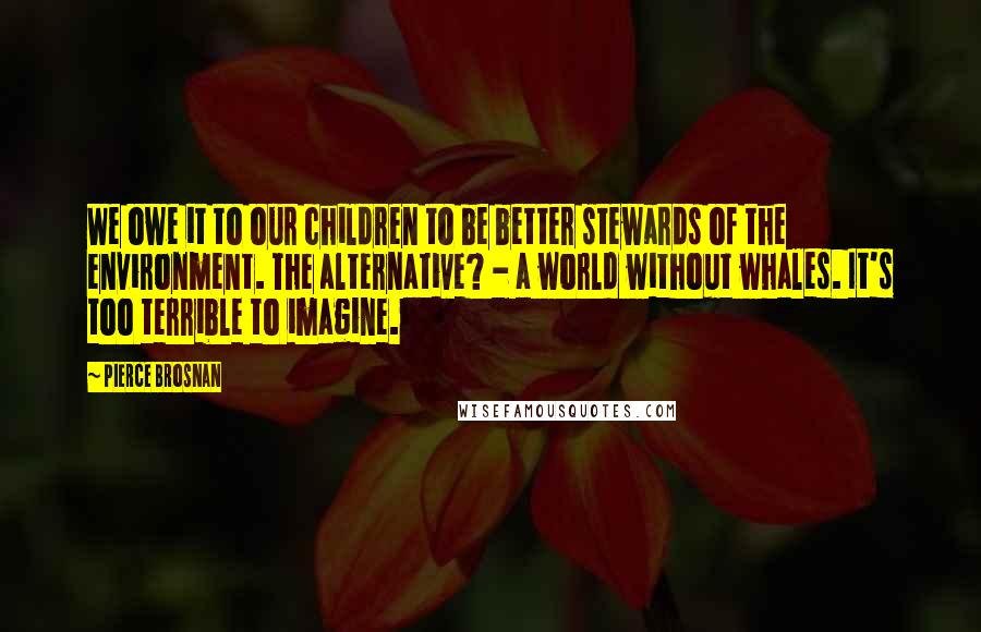 Pierce Brosnan Quotes: We owe it to our children to be better stewards of the environment. The alternative? - a world without whales. It's too terrible to imagine.