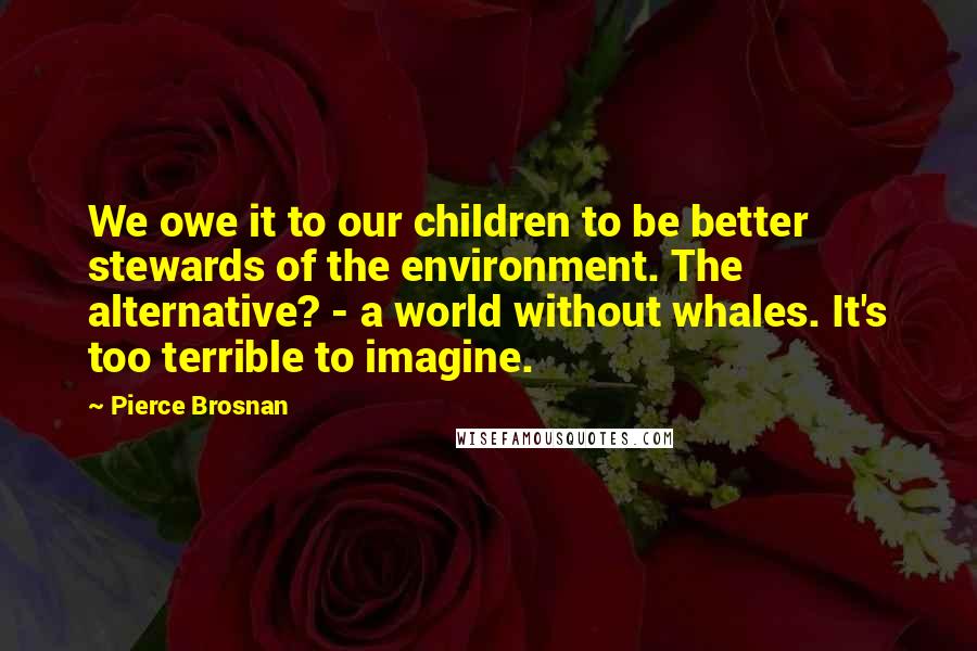 Pierce Brosnan Quotes: We owe it to our children to be better stewards of the environment. The alternative? - a world without whales. It's too terrible to imagine.