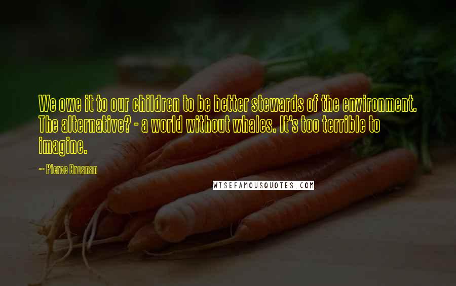 Pierce Brosnan Quotes: We owe it to our children to be better stewards of the environment. The alternative? - a world without whales. It's too terrible to imagine.