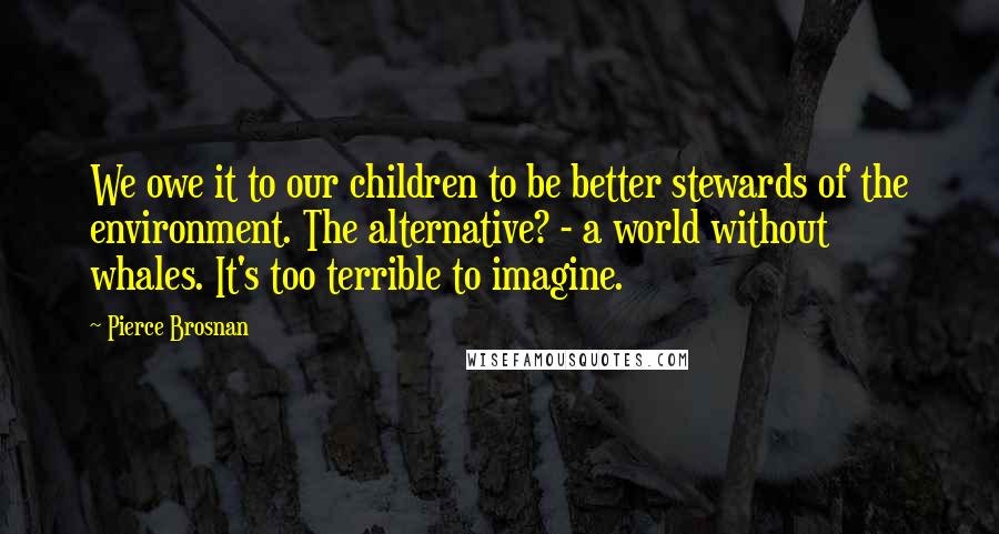 Pierce Brosnan Quotes: We owe it to our children to be better stewards of the environment. The alternative? - a world without whales. It's too terrible to imagine.