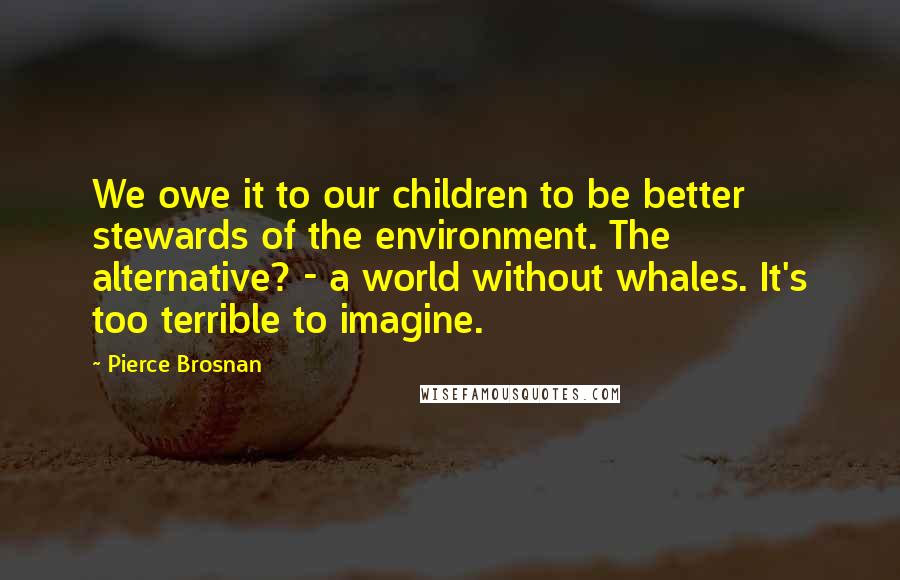 Pierce Brosnan Quotes: We owe it to our children to be better stewards of the environment. The alternative? - a world without whales. It's too terrible to imagine.