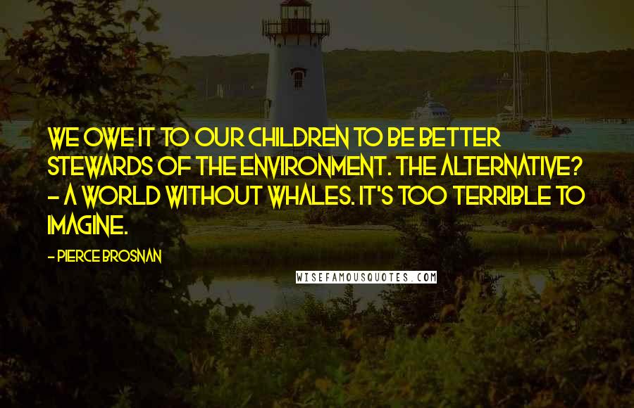 Pierce Brosnan Quotes: We owe it to our children to be better stewards of the environment. The alternative? - a world without whales. It's too terrible to imagine.