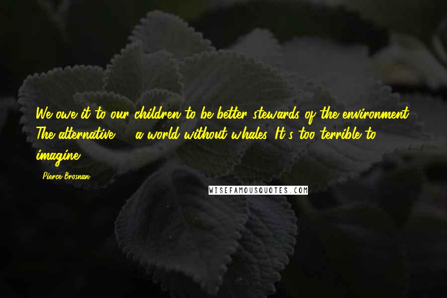 Pierce Brosnan Quotes: We owe it to our children to be better stewards of the environment. The alternative? - a world without whales. It's too terrible to imagine.