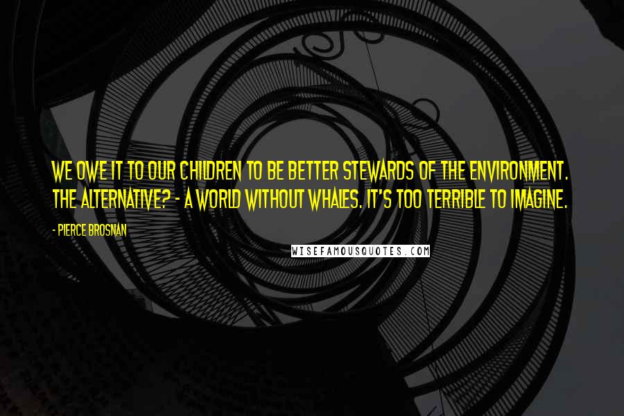 Pierce Brosnan Quotes: We owe it to our children to be better stewards of the environment. The alternative? - a world without whales. It's too terrible to imagine.