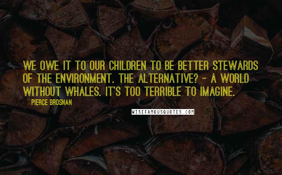 Pierce Brosnan Quotes: We owe it to our children to be better stewards of the environment. The alternative? - a world without whales. It's too terrible to imagine.