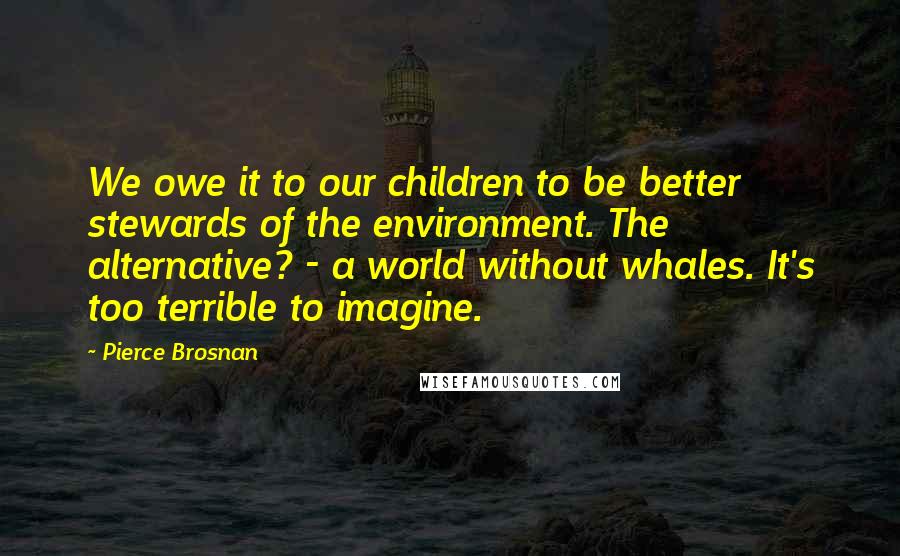 Pierce Brosnan Quotes: We owe it to our children to be better stewards of the environment. The alternative? - a world without whales. It's too terrible to imagine.