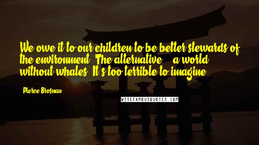 Pierce Brosnan Quotes: We owe it to our children to be better stewards of the environment. The alternative? - a world without whales. It's too terrible to imagine.