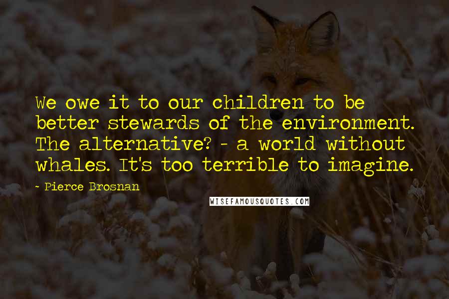 Pierce Brosnan Quotes: We owe it to our children to be better stewards of the environment. The alternative? - a world without whales. It's too terrible to imagine.