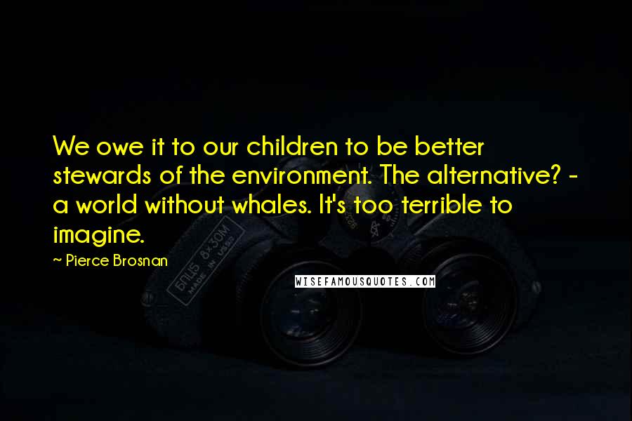 Pierce Brosnan Quotes: We owe it to our children to be better stewards of the environment. The alternative? - a world without whales. It's too terrible to imagine.