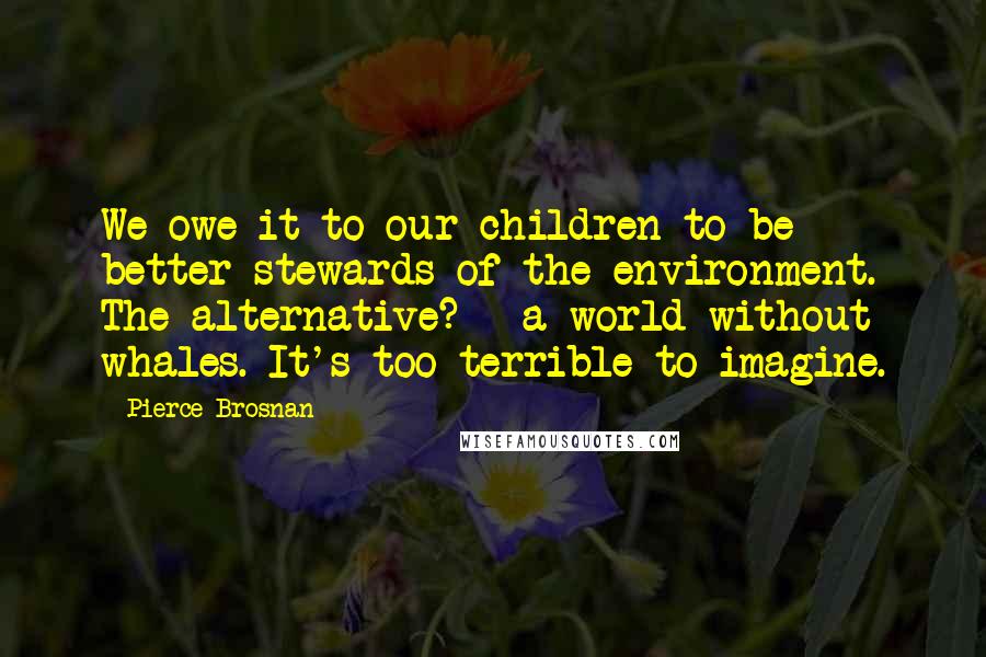 Pierce Brosnan Quotes: We owe it to our children to be better stewards of the environment. The alternative? - a world without whales. It's too terrible to imagine.
