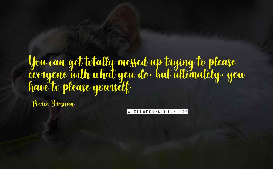 Pierce Brosnan Quotes: You can get totally messed up trying to please everyone with what you do, but ultimately, you have to please yourself.
