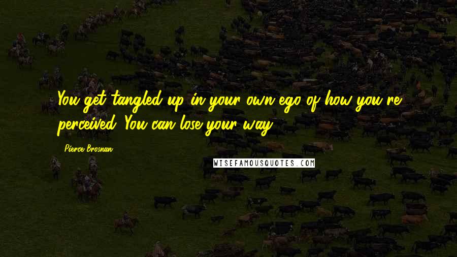 Pierce Brosnan Quotes: You get tangled up in your own ego of how you're perceived. You can lose your way.