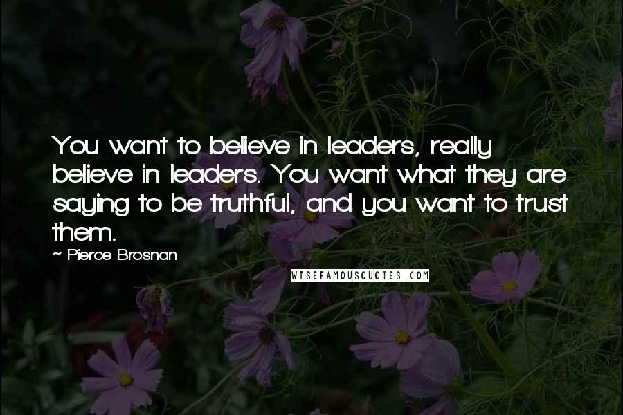 Pierce Brosnan Quotes: You want to believe in leaders, really believe in leaders. You want what they are saying to be truthful, and you want to trust them.