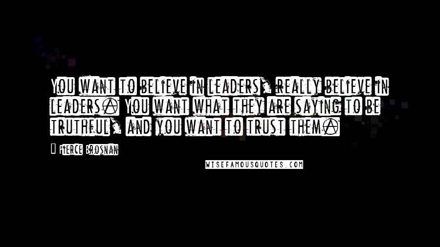 Pierce Brosnan Quotes: You want to believe in leaders, really believe in leaders. You want what they are saying to be truthful, and you want to trust them.