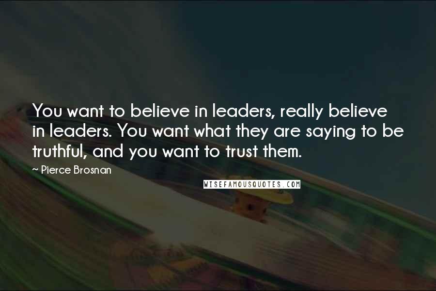 Pierce Brosnan Quotes: You want to believe in leaders, really believe in leaders. You want what they are saying to be truthful, and you want to trust them.