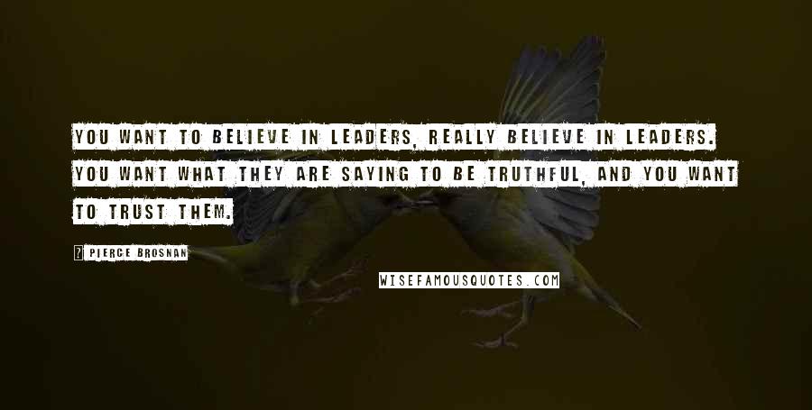 Pierce Brosnan Quotes: You want to believe in leaders, really believe in leaders. You want what they are saying to be truthful, and you want to trust them.