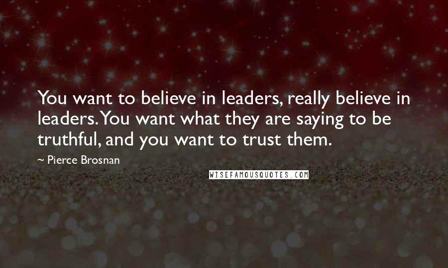 Pierce Brosnan Quotes: You want to believe in leaders, really believe in leaders. You want what they are saying to be truthful, and you want to trust them.