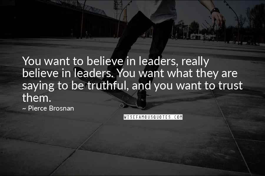 Pierce Brosnan Quotes: You want to believe in leaders, really believe in leaders. You want what they are saying to be truthful, and you want to trust them.