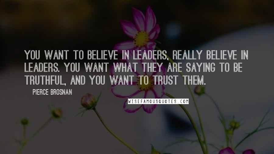 Pierce Brosnan Quotes: You want to believe in leaders, really believe in leaders. You want what they are saying to be truthful, and you want to trust them.