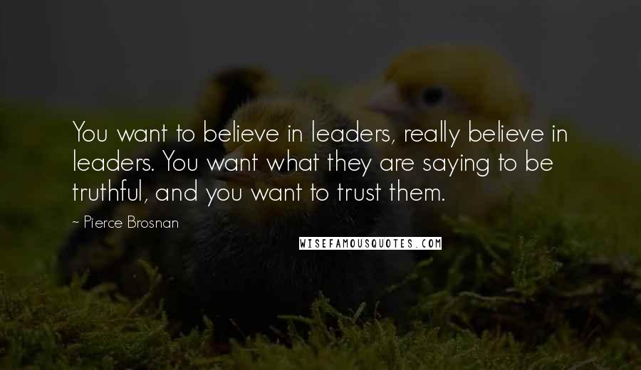 Pierce Brosnan Quotes: You want to believe in leaders, really believe in leaders. You want what they are saying to be truthful, and you want to trust them.