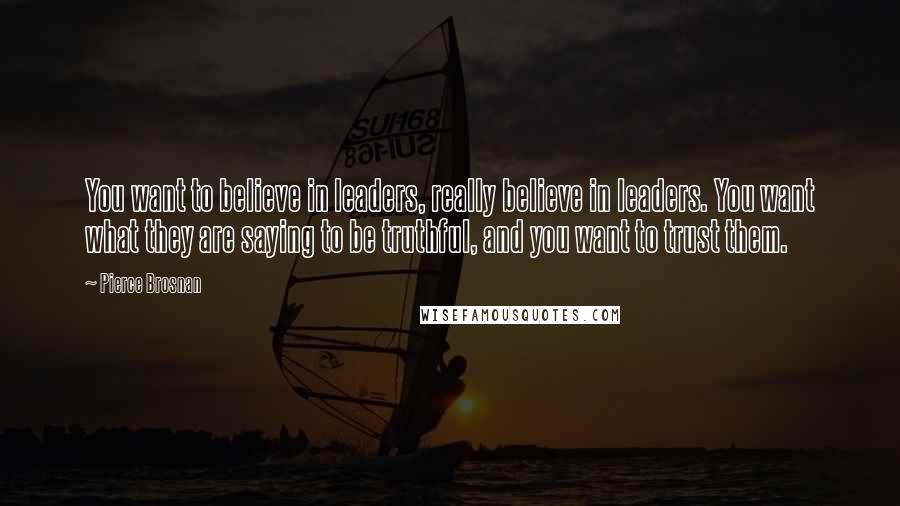 Pierce Brosnan Quotes: You want to believe in leaders, really believe in leaders. You want what they are saying to be truthful, and you want to trust them.