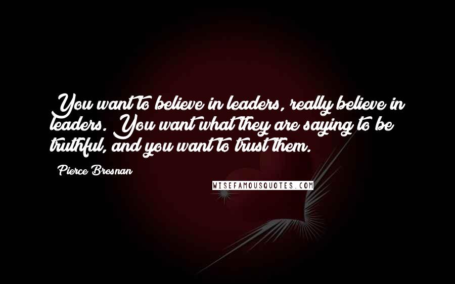 Pierce Brosnan Quotes: You want to believe in leaders, really believe in leaders. You want what they are saying to be truthful, and you want to trust them.