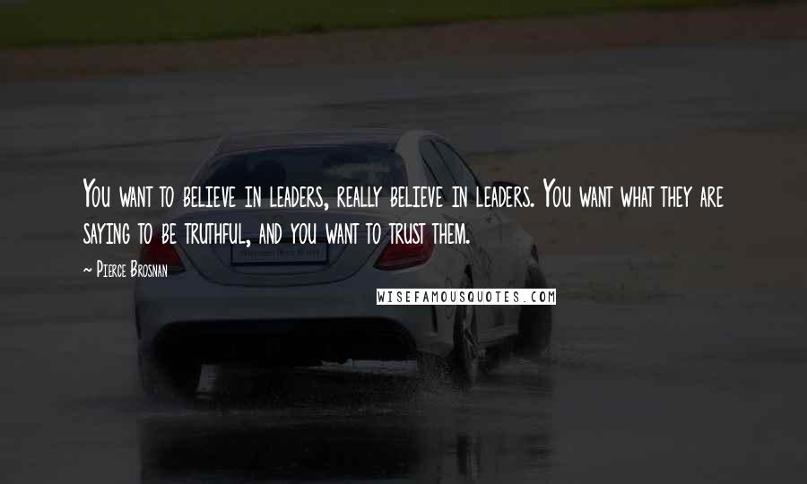 Pierce Brosnan Quotes: You want to believe in leaders, really believe in leaders. You want what they are saying to be truthful, and you want to trust them.