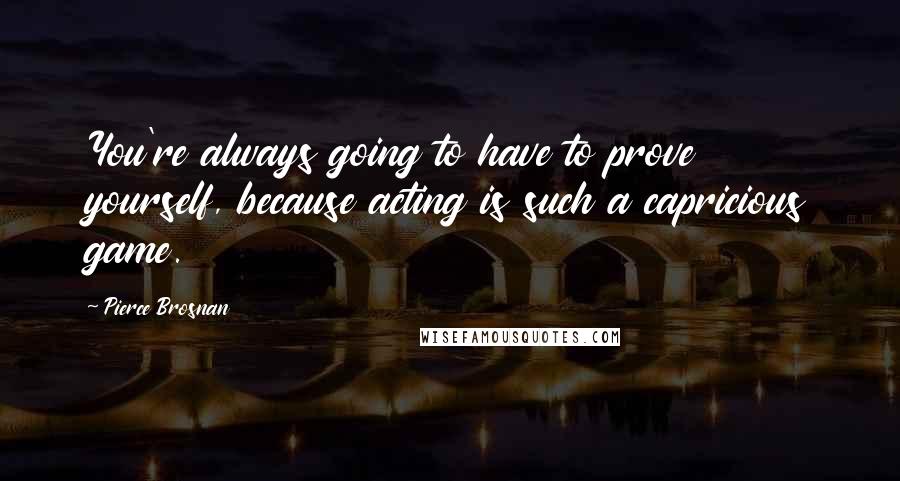 Pierce Brosnan Quotes: You're always going to have to prove yourself, because acting is such a capricious game.