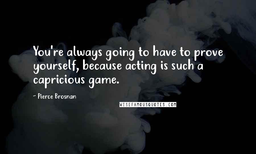 Pierce Brosnan Quotes: You're always going to have to prove yourself, because acting is such a capricious game.