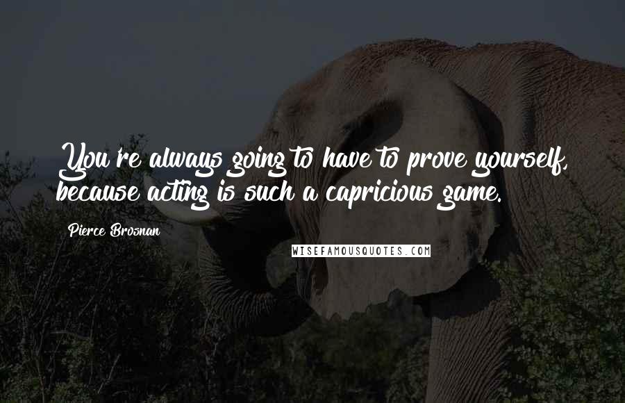 Pierce Brosnan Quotes: You're always going to have to prove yourself, because acting is such a capricious game.