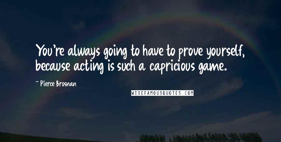 Pierce Brosnan Quotes: You're always going to have to prove yourself, because acting is such a capricious game.