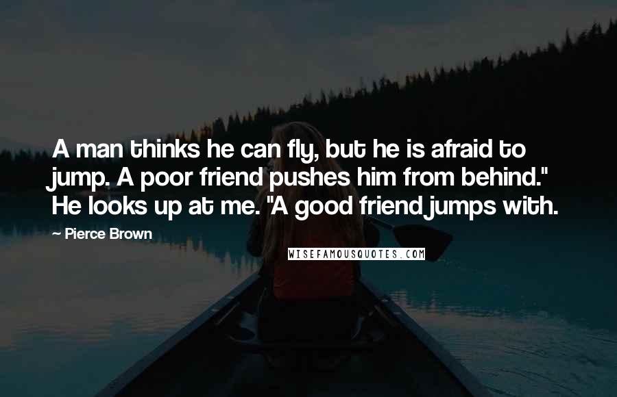 Pierce Brown Quotes: A man thinks he can fly, but he is afraid to jump. A poor friend pushes him from behind." He looks up at me. "A good friend jumps with.