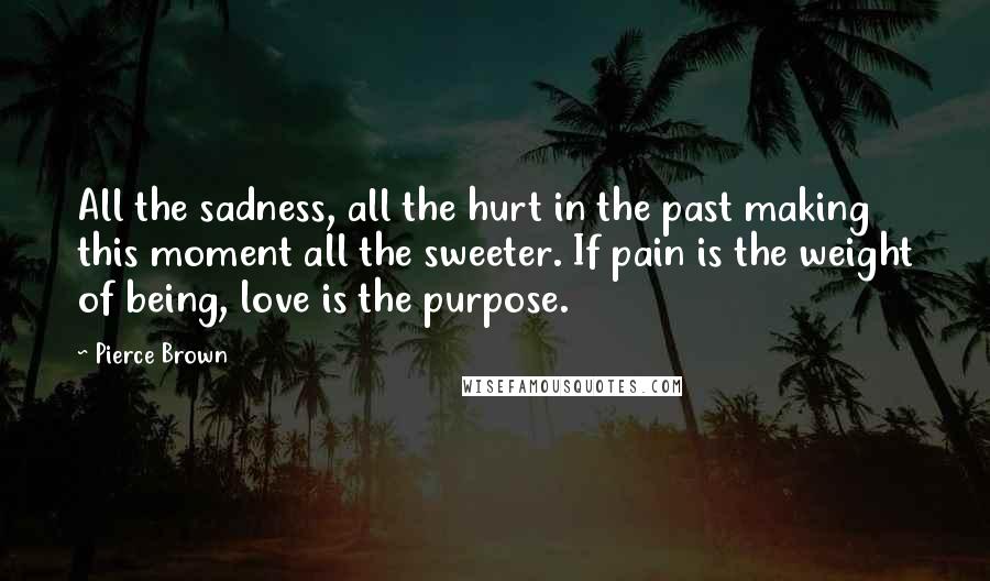 Pierce Brown Quotes: All the sadness, all the hurt in the past making this moment all the sweeter. If pain is the weight of being, love is the purpose.
